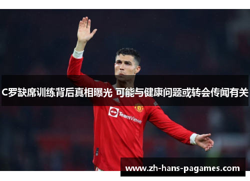 C罗缺席训练背后真相曝光 可能与健康问题或转会传闻有关