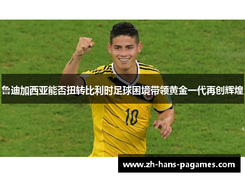 鲁迪加西亚能否扭转比利时足球困境带领黄金一代再创辉煌 鲁迪加西亚能否扭转比利时足球困境带领黄金一代再创辉煌