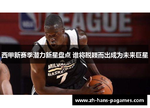 西甲新赛季潜力新星盘点 谁将脱颖而出成为未来巨星 西甲新赛季潜力新星盘点 谁将脱颖而出成为未来巨星