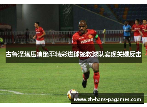 古鲁泽塔压哨绝平精彩进球拯救球队实现关键反击